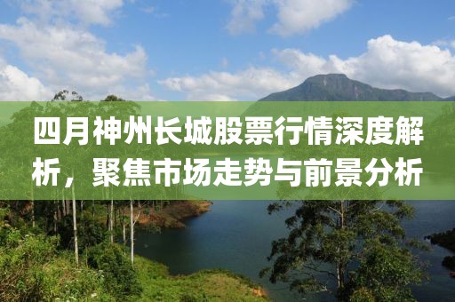 四月神州长城股票行情深度解析，聚焦市场走势与前景分析
