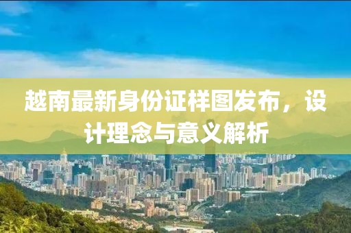 越南最新身份证样图发布，设计理念与意义解析