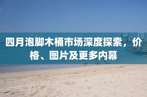 四月泡脚木桶市场深度探索，价格、图片及更多内幕