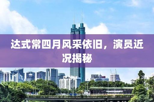达式常四月风采依旧，演员近况揭秘