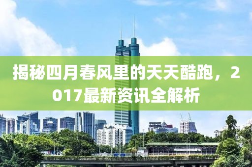 揭秘四月春风里的天天酷跑，2017最新资讯全解析