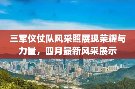 三军仪仗队风采照展现荣耀与力量，四月最新风采展示