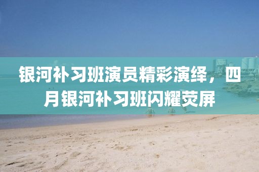 银河补习班演员精彩演绎，四月银河补习班闪耀荧屏
