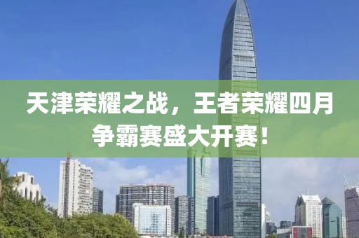天津荣耀之战，王者荣耀四月争霸赛盛大开赛！