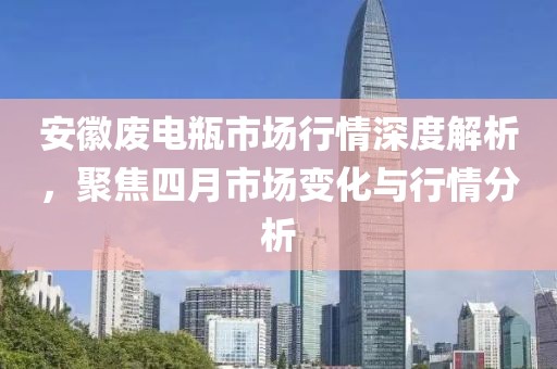 安徽废电瓶市场行情深度解析，聚焦四月市场变化与行情分析