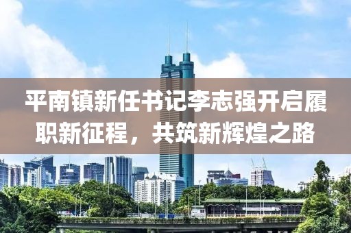 平南镇新任书记李志强开启履职新征程，共筑新辉煌之路