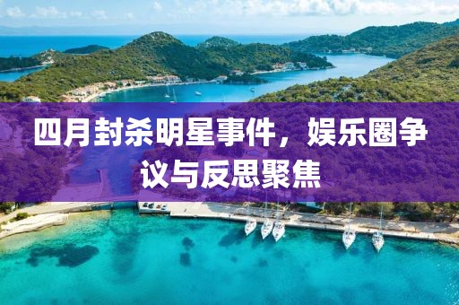 四月封杀明星事件，娱乐圈争议与反思聚焦