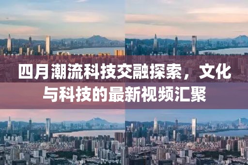 四月潮流科技交融探索，文化与科技的最新视频汇聚