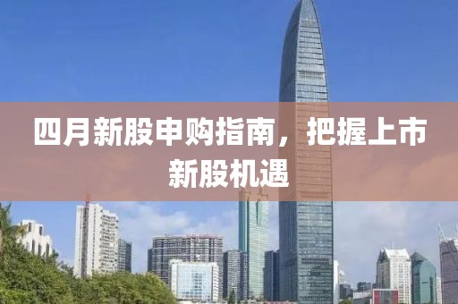 四月新股申购指南，把握上市新股机遇