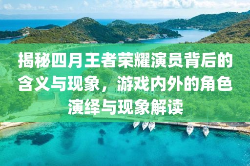 揭秘四月王者荣耀演员背后的含义与现象，游戏内外的角色演绎与现象解读