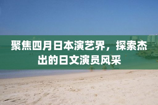 聚焦四月日本演艺界，探索杰出的日文演员风采