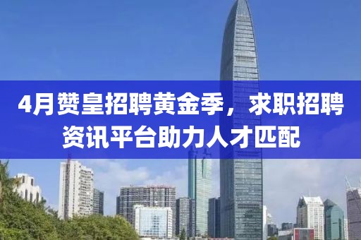 4月赞皇招聘黄金季，求职招聘资讯平台助力人才匹配