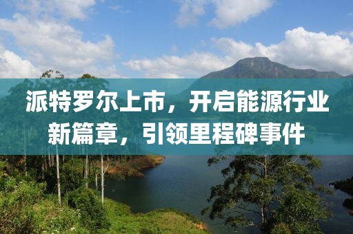派特罗尔上市，开启能源行业新篇章，引领里程碑事件