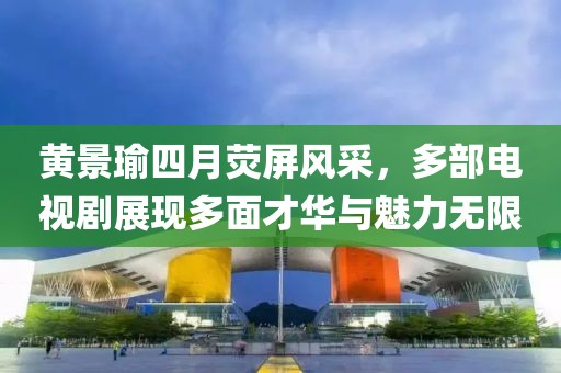 黄景瑜四月荧屏风采，多部电视剧展现多面才华与魅力无限
