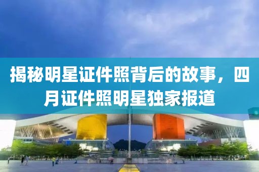 揭秘明星证件照背后的故事，四月证件照明星独家报道