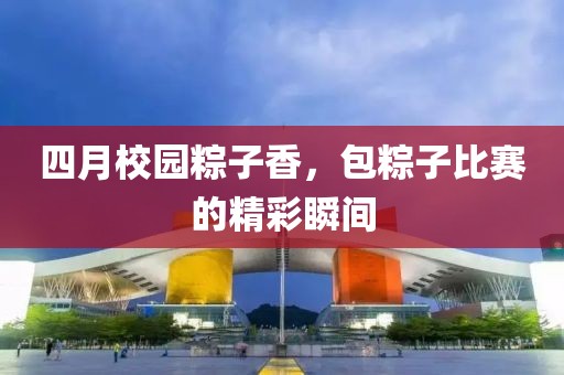 四月校园粽子香，包粽子比赛的精彩瞬间