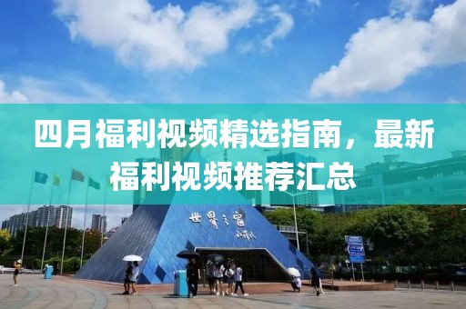 四月福利视频精选指南，最新福利视频推荐汇总