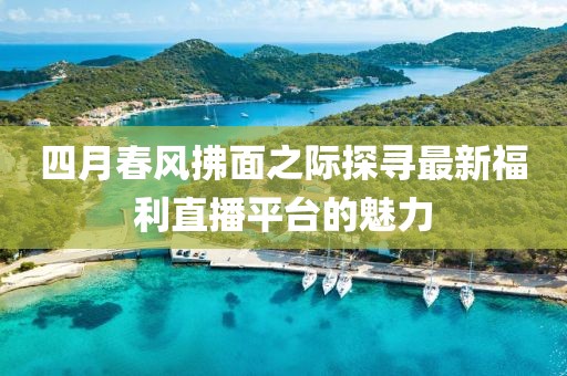 四月春风拂面之际探寻最新福利直播平台的魅力
