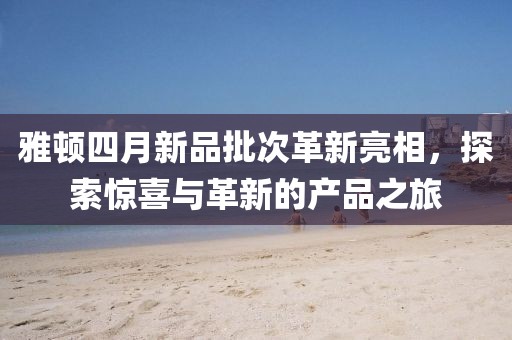 雅顿四月新品批次革新亮相，探索惊喜与革新的产品之旅