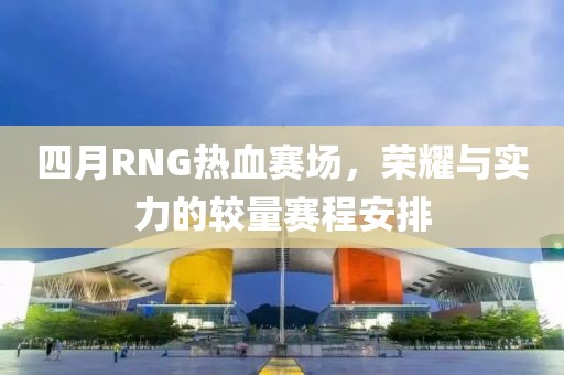 四月RNG热血赛场，荣耀与实力的较量赛程安排