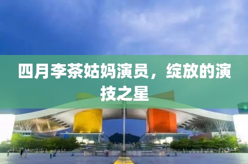 四月李茶姑妈演员，绽放的演技之星