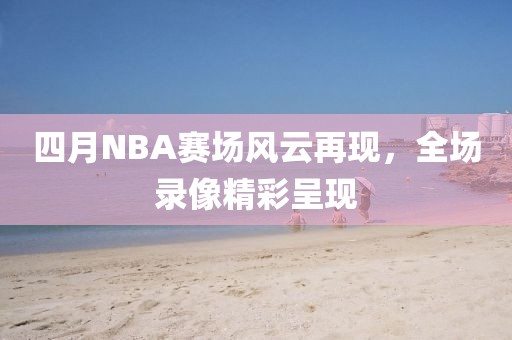 四月NBA赛场风云再现，全场录像精彩呈现