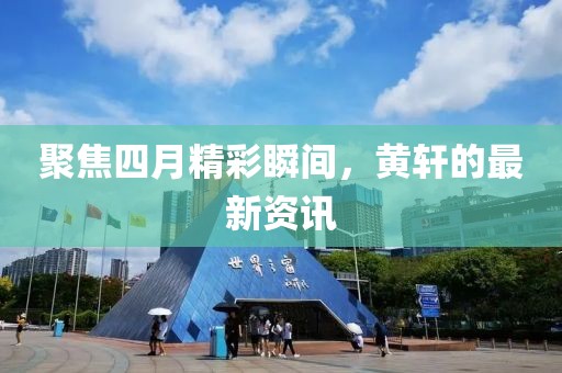聚焦四月精彩瞬间，黄轩的最新资讯
