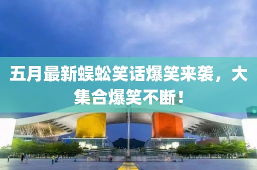 五月最新蜈蚣笑话爆笑来袭，大集合爆笑不断！