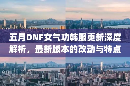 五月DNF女气功韩服更新深度解析，最新版本的改动与特点