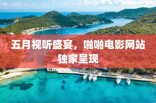 五月视听盛宴，啪啪电影网站独家呈现
