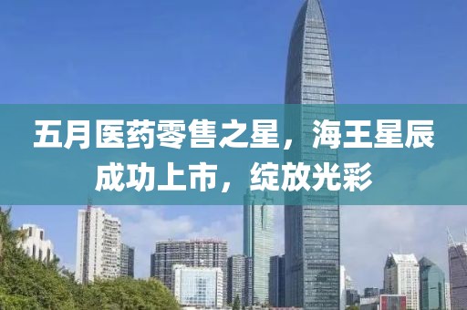 五月医药零售之星，海王星辰成功上市，绽放光彩