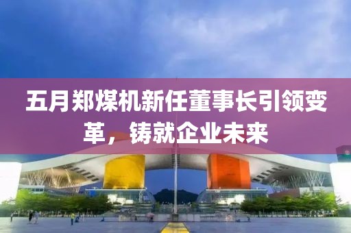 五月郑煤机新任董事长引领变革，铸就企业未来