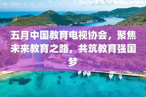 五月中国教育电视协会，聚焦未来教育之路，共筑教育强国梦