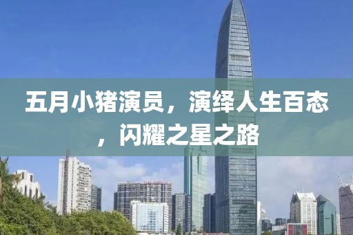 五月小猪演员，演绎人生百态，闪耀之星之路