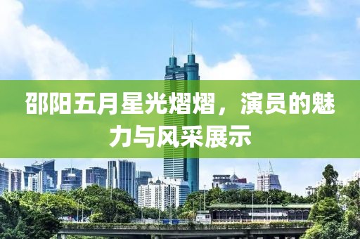 邵阳五月星光熠熠，演员的魅力与风采展示