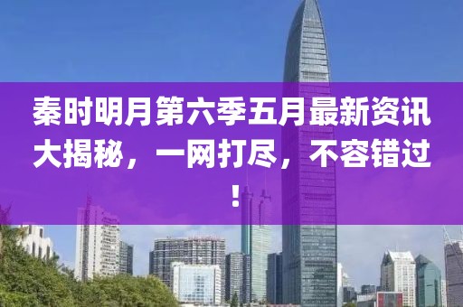 秦时明月第六季五月最新资讯大揭秘，一网打尽，不容错过！