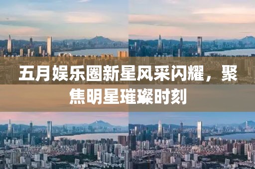 五月娱乐圈新星风采闪耀，聚焦明星璀璨时刻