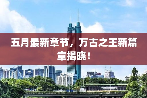 五月最新章节，万古之王新篇章揭晓！
