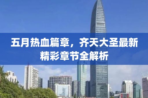 五月热血篇章，齐天大圣最新精彩章节全解析
