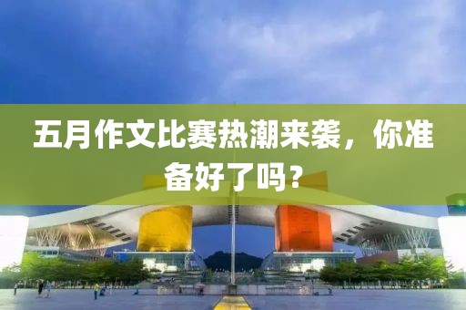 五月作文比赛热潮来袭，你准备好了吗？