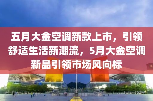 五月大金空调新款上市，引领舒适生活新潮流，5月大金空调新品引领市场风向标