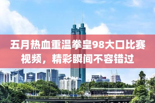 五月热血重温拳皇98大口比赛视频，精彩瞬间不容错过