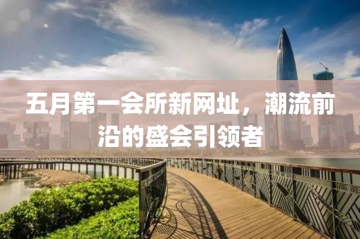 五月第一会所新网址，潮流前沿的盛会引领者