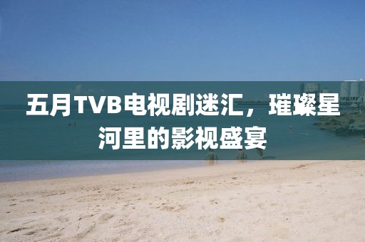 五月TVB电视剧迷汇，璀璨星河里的影视盛宴