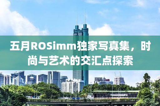 五月ROSimm独家写真集，时尚与艺术的交汇点探索
