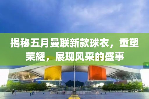 揭秘五月曼联新款球衣，重塑荣耀，展现风采的盛事