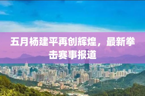 五月杨建平再创辉煌，最新拳击赛事报道