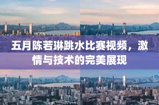 五月陈若琳跳水比赛视频，激情与技术的完美展现