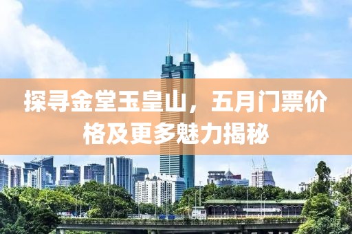 探寻金堂玉皇山，五月门票价格及更多魅力揭秘