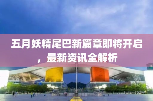 五月妖精尾巴新篇章即将开启，最新资讯全解析